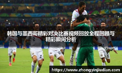 韩国与墨西哥精彩对决比赛视频回放全程回顾与精彩瞬间分析