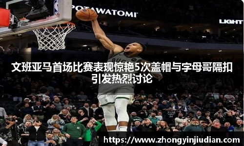 文班亚马首场比赛表现惊艳5次盖帽与字母哥隔扣引发热烈讨论